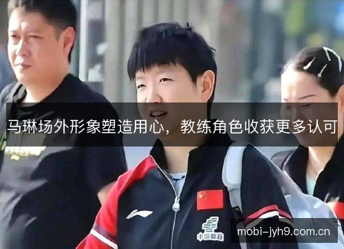 马琳场外形象塑造用心，教练角色收获更多认可